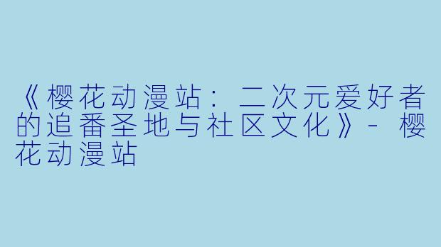 《樱花动漫站：二次元爱好者的追番圣地与社区文化》-樱花动漫站