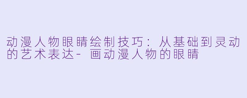 动漫人物眼睛绘制技巧：从基础到灵动的艺术表达-画动漫人物的眼睛