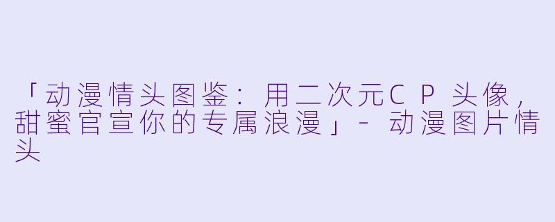 「动漫情头图鉴：用二次元CP头像，甜蜜官宣你的专属浪漫」-动漫图片情头