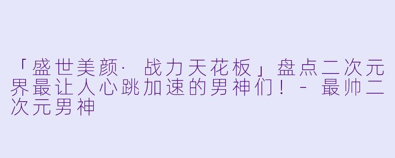 「盛世美颜·战力天花板」盘点二次元界最让人心跳加速的男神们！-最帅二次元男神