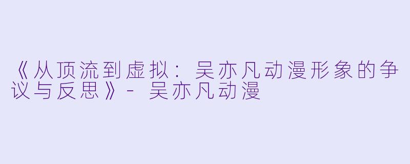 《从顶流到虚拟：吴亦凡动漫形象的争议与反思》-吴亦凡动漫