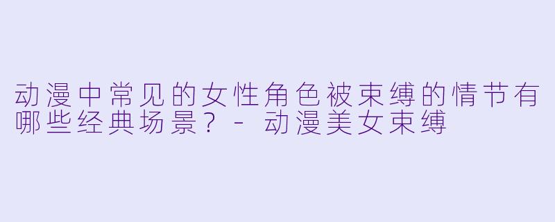 动漫中常见的女性角色被束缚的情节有哪些经典场景？-动漫美女束缚