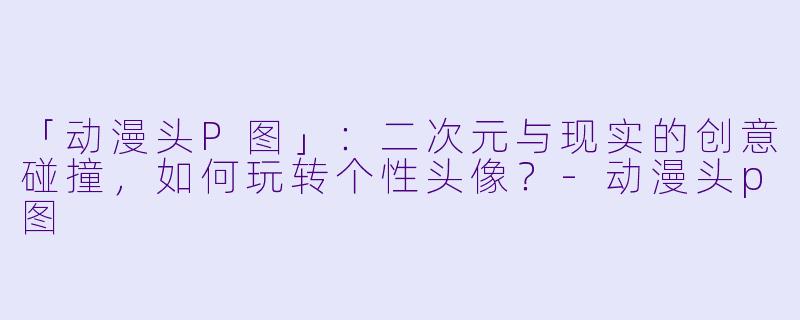 「动漫头P图」：二次元与现实的创意碰撞，如何玩转个性头像？-动漫头p图