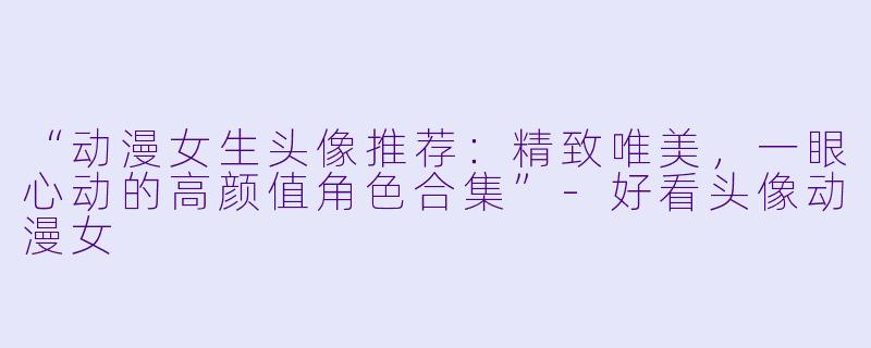 “动漫女生头像推荐：精致唯美，一眼心动的高颜值角色合集”-好看头像动漫女
