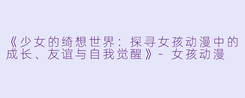 《少女的绮想世界：探寻女孩动漫中的成长、友谊与自我觉醒》-女孩动漫