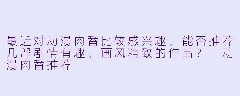 最近对动漫肉番比较感兴趣，能否推荐几部剧情有趣、画风精致的作品？-动漫肉番推荐