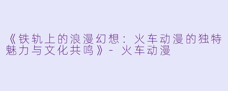 《铁轨上的浪漫幻想：火车动漫的独特魅力与文化共鸣》-火车动漫