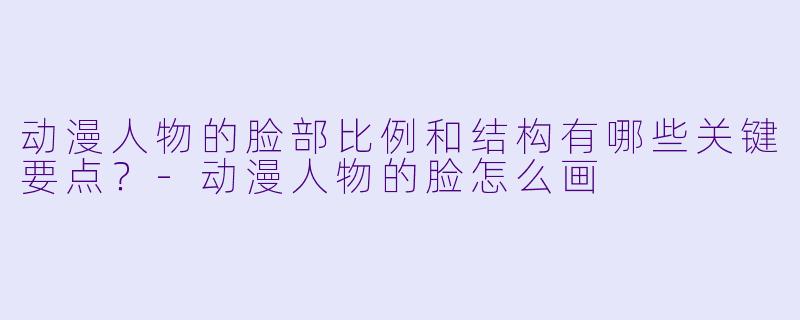 动漫人物的脸部比例和结构有哪些关键要点？-动漫人物的脸怎么画