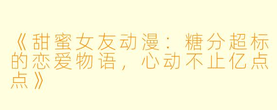 《甜蜜女友动漫:糖分超标的恋爱物语,心动不止亿点点》