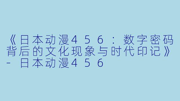 《日本动漫456：数字密码背后的文化现象与时代印记》-日本动漫456