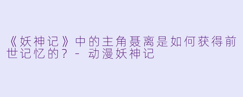 《妖神记》中的主角聂离是如何获得前世记忆的？-动漫妖神记