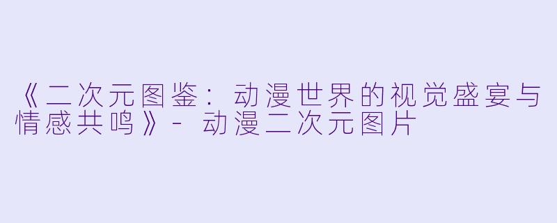 《二次元图鉴：动漫世界的视觉盛宴与情感共鸣》-动漫二次元图片