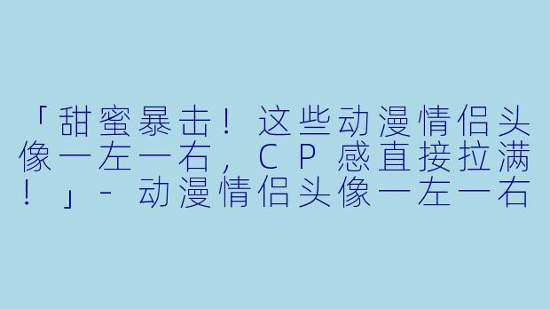 「甜蜜暴击！这些动漫情侣头像一左一右，CP感直接拉满！」-动漫情侣头像一左一右