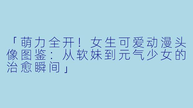 「萌力全开！女生可爱动漫头像图鉴：从软妹到元气少女的治愈瞬间」