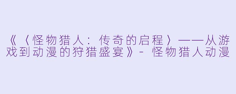 《〈怪物猎人：传奇的启程〉——从游戏到动漫的狩猎盛宴》-怪物猎人动漫