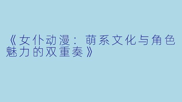 《女仆动漫：萌系文化与角色魅力的双重奏》