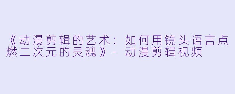 《动漫剪辑的艺术：如何用镜头语言点燃二次元的灵魂》-动漫剪辑视频