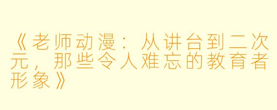 《老师动漫：从讲台到二次元，那些令人难忘的教育者形象》