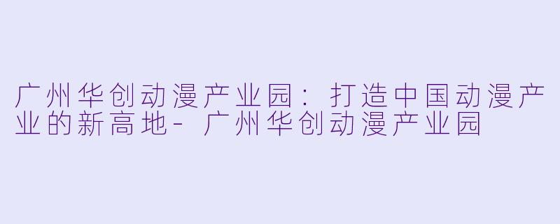 广州华创动漫产业园：打造中国动漫产业的新高地-广州华创动漫产业园