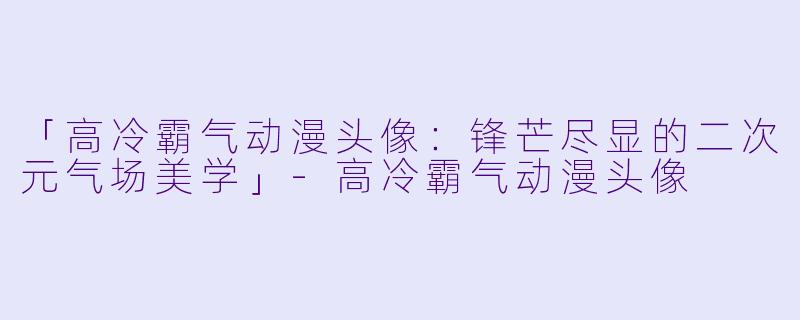 「高冷霸气动漫头像：锋芒尽显的二次元气场美学」-高冷霸气动漫头像