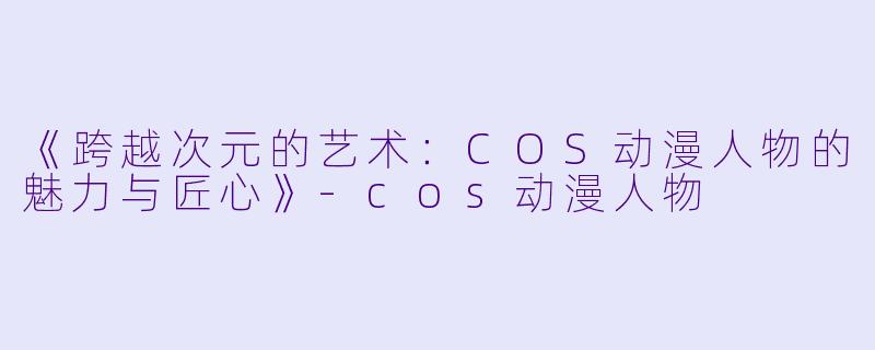 《跨越次元的艺术：COS动漫人物的魅力与匠心》-cos动漫人物