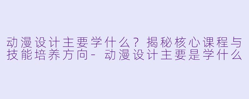 动漫设计主要学什么？揭秘核心课程与技能培养方向-动漫设计主要是学什么