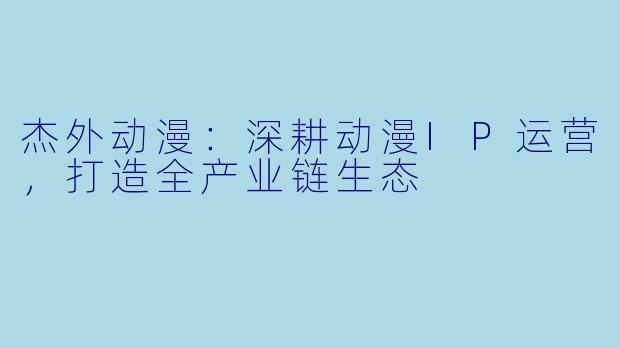 杰外动漫：深耕动漫IP运营，打造全产业链生态