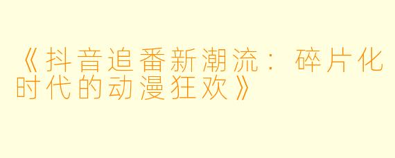 《抖音追番新潮流：碎片化时代的动漫狂欢》