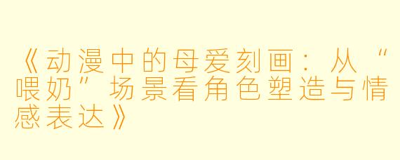 《动漫中的母爱刻画：从“喂奶”场景看角色塑造与情感表达》
