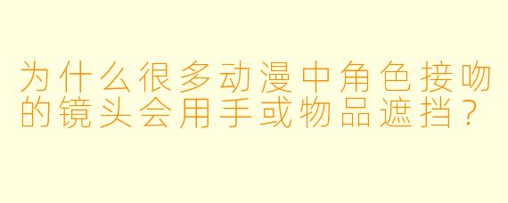 为什么很多动漫中角色接吻的镜头会用手或物品遮挡？