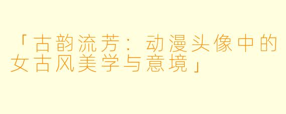 「古韵流芳：动漫头像中的女古风美学与意境」