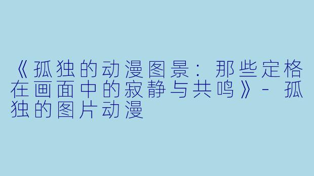 《孤独的动漫图景：那些定格在画面中的寂静与共鸣》-孤独的图片动漫