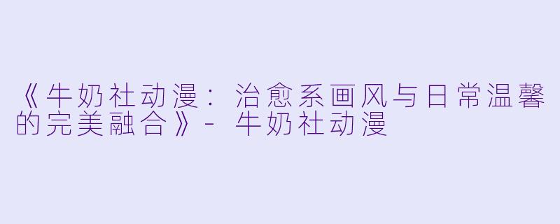 《牛奶社动漫：治愈系画风与日常温馨的完美融合》-牛奶社动漫