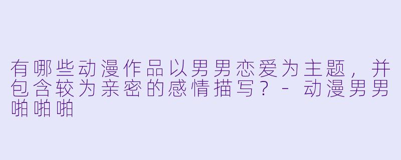有哪些动漫作品以男男恋爱为主题，并包含较为亲密的感情描写？-动漫男男啪啪啪