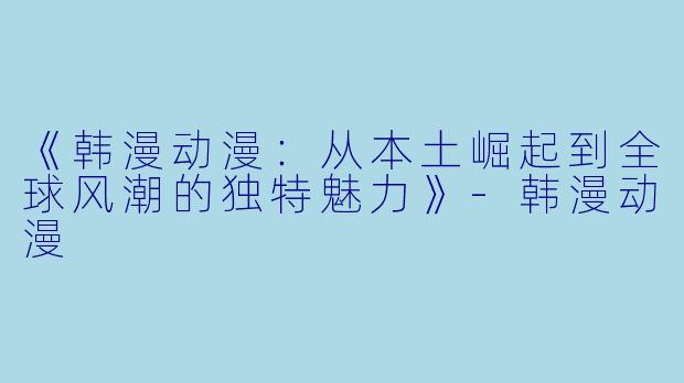 《韩漫动漫：从本土崛起到全球风潮的独特魅力》-韩漫动漫