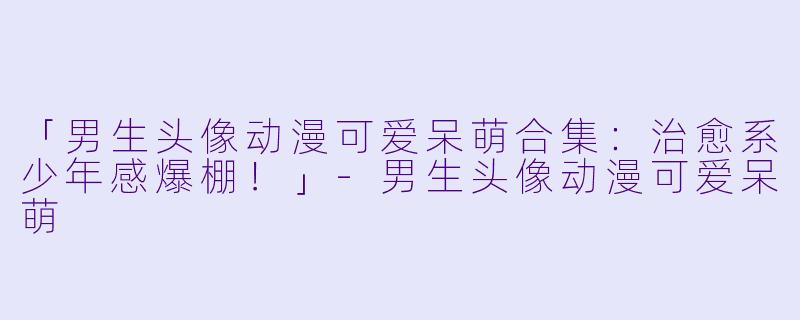 「男生头像动漫可爱呆萌合集：治愈系少年感爆棚！」-男生头像动漫可爱呆萌