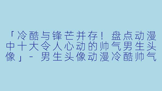 「冷酷与锋芒并存！盘点动漫中十大令人心动的帅气男生头像」-男生头像动漫冷酷帅气