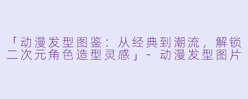 「动漫发型图鉴：从经典到潮流，解锁二次元角色造型灵感」-动漫发型图片
