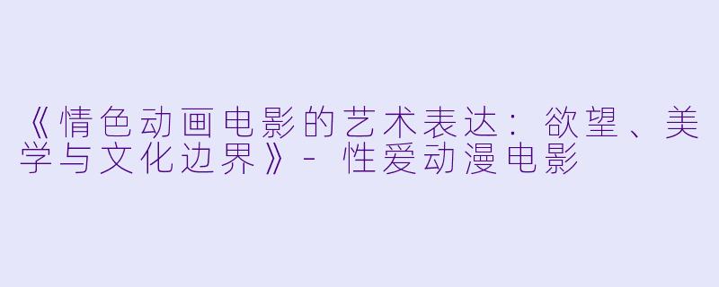 《情色动画电影的艺术表达：欲望、美学与文化边界》-性爱动漫电影