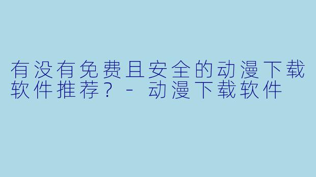 有没有免费且安全的动漫下载软件推荐？-动漫下载软件