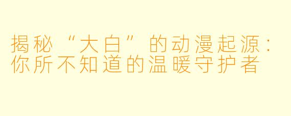 揭秘“大白”的动漫起源：你所不知道的温暖守护者
