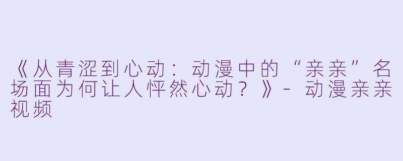 《从青涩到心动：动漫中的“亲亲”名场面为何让人怦然心动？》-动漫亲亲视频