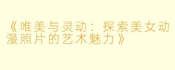 《唯美与灵动：探索美女动漫照片的艺术魅力》