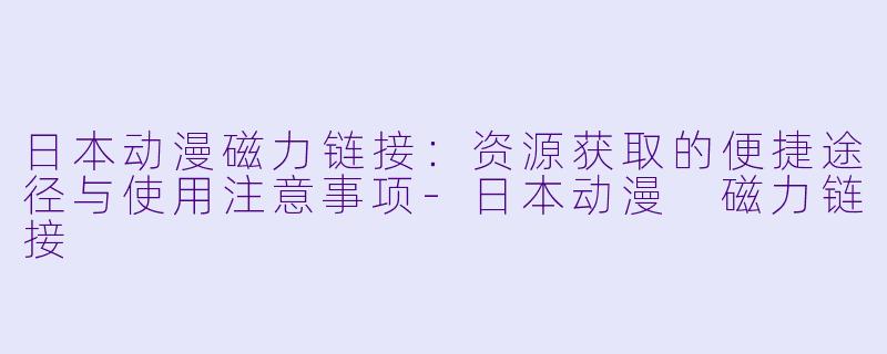 日本动漫磁力链接：资源获取的便捷途径与使用注意事项-日本动漫 磁力链接