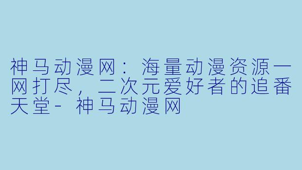 神马动漫网：海量动漫资源一网打尽，二次元爱好者的追番天堂-神马动漫网