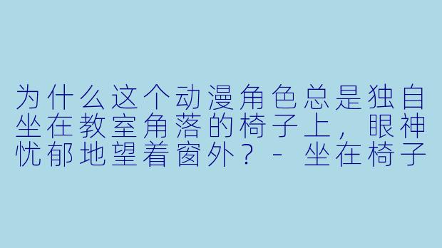 为什么这个动漫角色总是独自坐在教室角落的椅子上，眼神忧郁地望着窗外？-坐在椅子上的动漫人物
