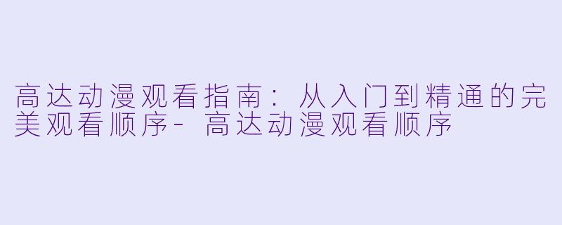 高达动漫观看指南：从入门到精通的完美观看顺序-高达动漫观看顺序
