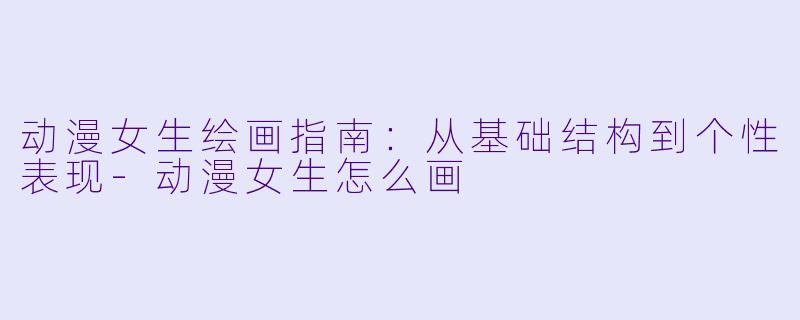 动漫女生绘画指南：从基础结构到个性表现-动漫女生怎么画