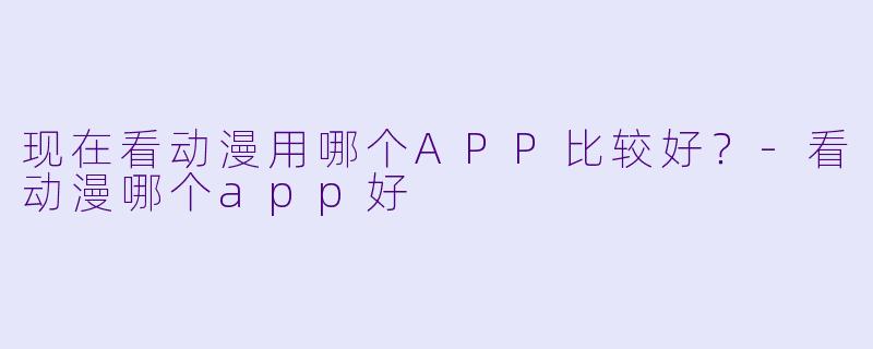 现在看动漫用哪个APP比较好？-看动漫哪个app好