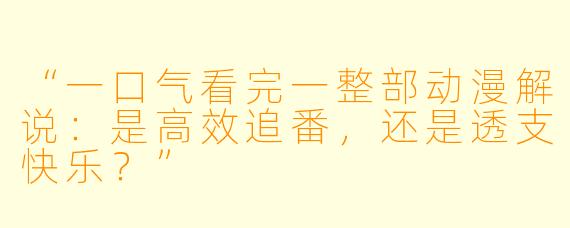 “一口气看完一整部动漫解说：是高效追番，还是透支快乐？”